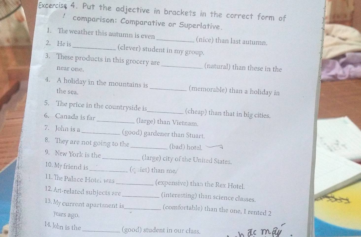 Excercise 4. Put the adjective in brackets in the correct form of 
comparison: Comparative or Superlative. 
1. The weather this autumn is even_ (nice) than last autumn. 
2. He is _(clever) student in my group. 
3. These products in this grocery are _(natural) than these in the 
near one. 
4. A holiday in the mountains is _(memorable) than a holiday in 
the sea. 
5. The price in the countryside is_ (cheap) than that in big cities. 
6. Canada is far_ (large) than Vietnam. 
7. John is a _(good) gardener than Stuart. 
8. They are not going to the _(bad) hotel. 
9. New York is the _(large) city of the United States. 
10. My friend is _(quiet) than me 
11. The Palace Hotel was _(expensive) than the Rex Hotel. 
12. Art-related subjects are _(interesting) than science classes. 
13. My current apartment is_ 
(comfortable) than the one, I rented 2
years ago. 
14. John is the 
_(good) student in our class.