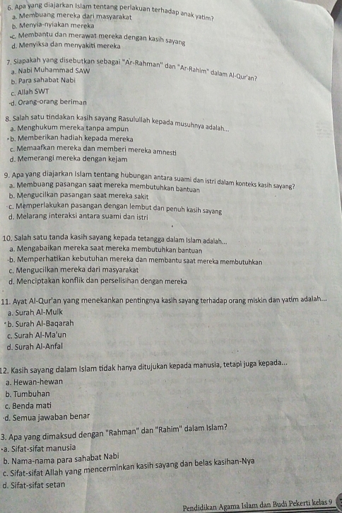 Apa yang diajarkan Islam tentang perlakuan terhadap anak yatim?
a. Membuang mereka dari masyarakat
b. Menyia-nyiakan mereka
c. Membantu dan merawat mereka dengan kasih sayang
d. Menyiksa dan menyakiti mereka
7. Siapakah yang disebutkan sebagai "Ar-Rahman'' dan "Ar-Rahim" dalam Al-Qur'an?
a. Nabi Muhammad SAW
b. Para sahabat Nabi
c. Allah SWT
-d. Orang-orang beriman
8. Salah satu tindakan kasih sayang Rasulullah kepada musuhnya adalah....
a. Menghukum mereka tanpa ampun
•b. Memberikan hadiah kepada mereka
c. Memaafkan mereka dan memberi mereka amnesti
d. Memerangi mereka dengan kejam
9. Apa yang diajarkan Islam tentang hubungan antara suami dan istri dalam konteks kasih sayang?
a. Membuang pasangan saat mereka membutuhkan bantuan
b. Mengucilkan pasangan saat mereka sakit
-c. Memperlakukan pasangan dengan lembut dan penuh kasih sayang
d. Melarang interaksi antara suami dan istri
10. Salah satu tanda kasih sayang kepada tetangga dalam Islam adalah...
a. Mengabaikan mereka saat mereka membutuhkan bantuan
·b. Memperhatikan kebutuhan mereka dan membantu saat mereka membutuhkan
c. Mengucilkan mereka dari masyarakat
d. Menciptakan konflik dan perselisihan dengan mereka
11. Ayat Al-Qur'an yang menekankan pentingnya kasih sayang terhadap orang miskin dan yatim adalah...
a. Surah Al-Mulk
* b. Surah Al-Baqarah
c. Surah Al-Ma'un
d. Surah Al-Anfal
12. Kasih sayang dalam Islam tidak hanya ditujukan kepada manusia, tetapi juga kepada...
a. Hewan-hewan
b. Tumbuhan
c. Benda mati
·d. Semua jawaban benar
3. Apa yang dimaksud dengan "Rahman" dan "Rahim" dalam Islam?
•a. Sifat-sifat manusia
b. Nama-nama para sahabat Nabi
c. Sifat-sifat Allah yang mencerminkan kasih sayang dan belas kasihan-Nya
d. Sifat-sifat setan
Pendidikan Agama Islam dan Budi Pekerti kelas 9