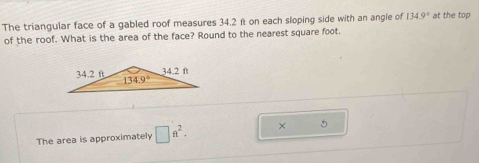 The triangular face of a gabled roof measures 34.2 ft on each sloping side with an angle of 134.9° at the top
of the roof. What is the area of the face? Round to the nearest square foot.
The area is approximately □ ft^2. × 5