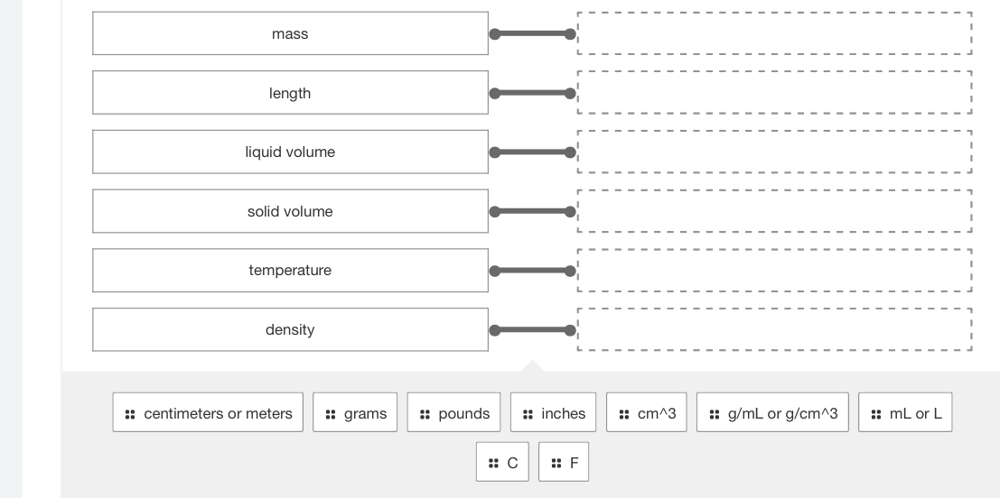 mass
length
liquid volume
solid volume
temperature
density
:: centimeters or meters :: grams :: pounds :: inches :: cm^3 :: g/mL or g/cm^3 :: mL or L
C :: F