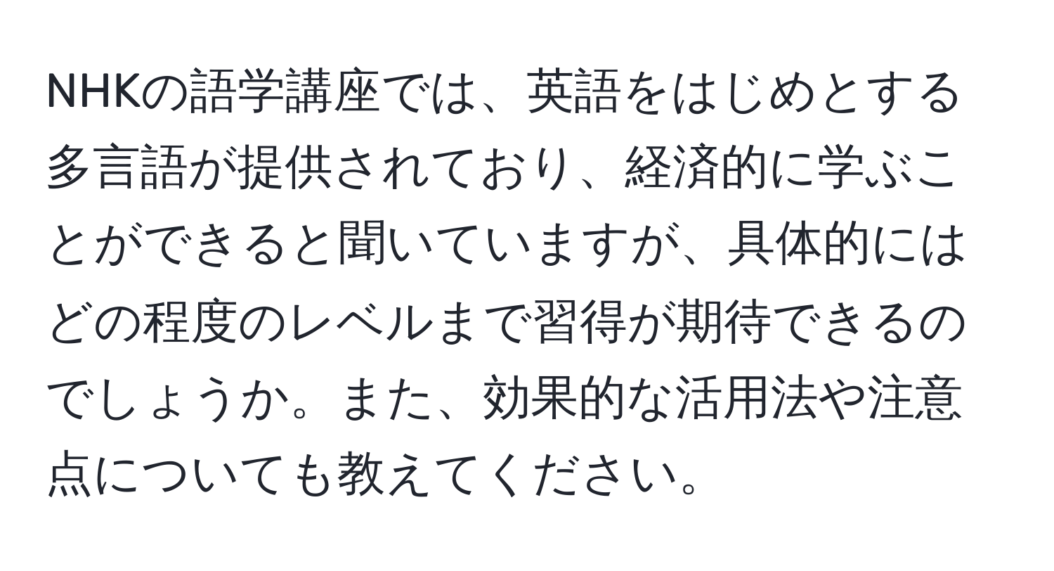 NHKの語学講座では、英語をはじめとする多言語が提供されており、経済的に学ぶことができると聞いていますが、具体的にはどの程度のレベルまで習得が期待できるのでしょうか。また、効果的な活用法や注意点についても教えてください。