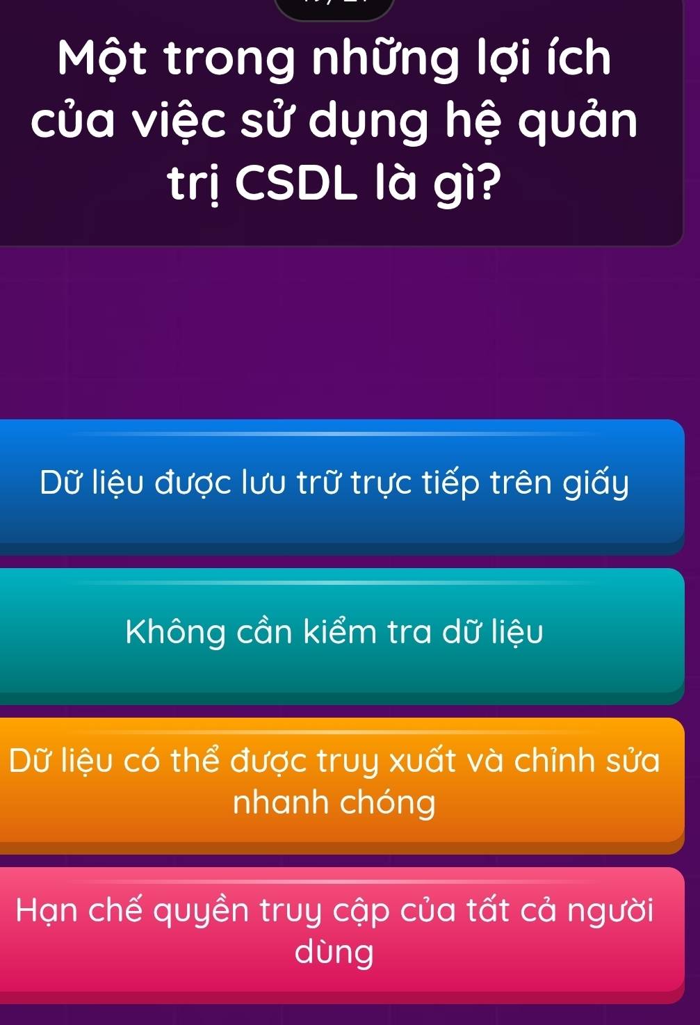 Một trong những lợi ích
của việc sử dụng hệ quản
trị CSDL là gì?
Dữ liệu được lưu trữ trực tiếp trên giấy
Không cần kiểm tra dữ liệu
Dữ liệu có thể được truy xuất và chỉnh sửa
nhanh chóng
Hạn chế quyền truy cập của tất cả người
dùng