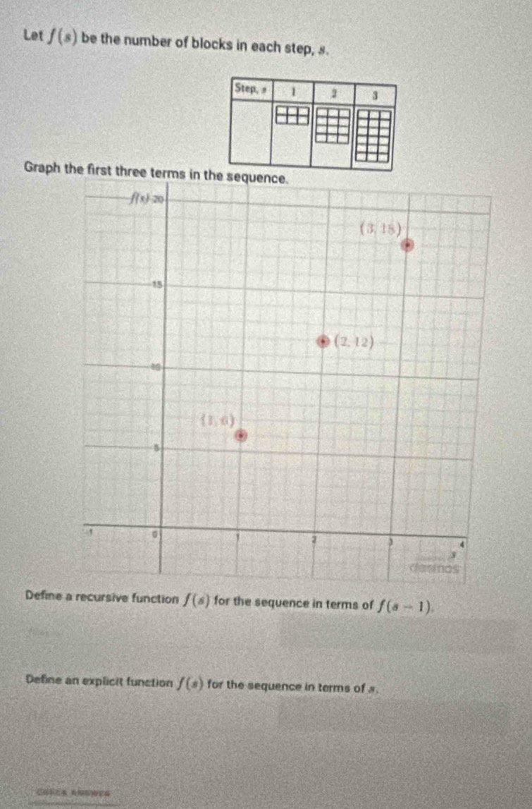 Let f(s) be the number of blocks in each step, s.
Step, 1 2 3
Graph the first three t
Define a recursive function f(s) for the sequence in terms of f(s-1).
Define an explicit function f(s) for the sequence in terms of s.