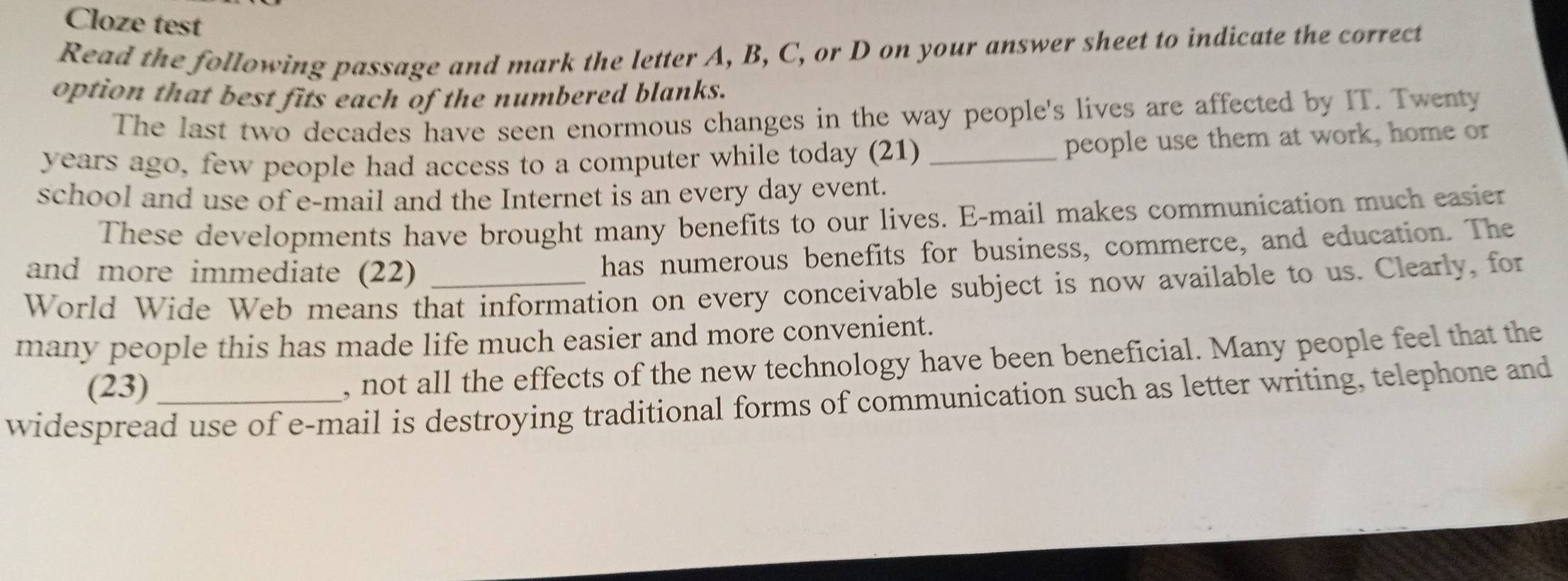 Cloze test 
Read the following passage and mark the letter A, B, C, or D on your answer sheet to indicate the correct 
option that best fits each of the numbered blanks. 
The last two decades have seen enormous changes in the way people's lives are affected by IT. Twenty 
years ago, few people had access to a computer while today (21) _people use them at work, home or 
school and use of e-mail and the Internet is an every day event. 
These developments have brought many benefits to our lives. E-mail makes communication much easier 
and more immediate (22) 
has numerous benefits for business, commerce, and education. The 
World Wide Web means that information on every conceivable subject is now available to us. Clearly, for 
many people this has made life much easier and more convenient. 
(23) 
, not all the effects of the new technology have been beneficial. Many people feel that the 
widespread use of e-mail is destroying traditional forms of communication such as letter writing, telephone and