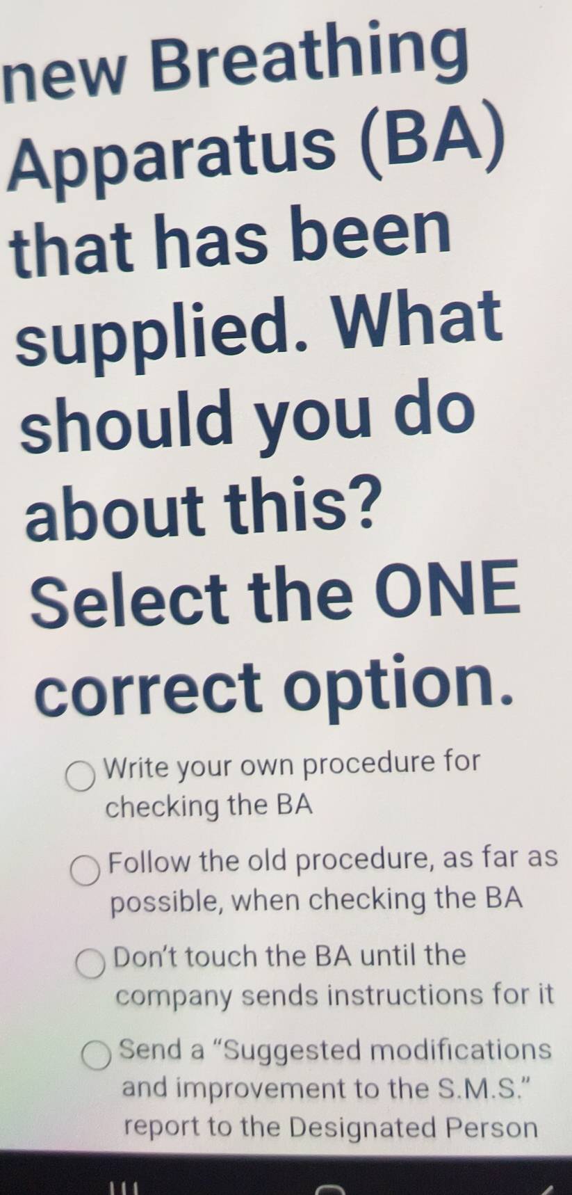 new Breathing
Apparatus (BA)
that has been
supplied. What
should you do
about this?
Select the ONE
correct option.
Write your own procedure for
checking the BA
Follow the old procedure, as far as
possible, when checking the BA
Don't touch the BA until the
company sends instructions for it
Send a “Suggested modifications
and improvement to the S.M.S."
report to the Designated Person