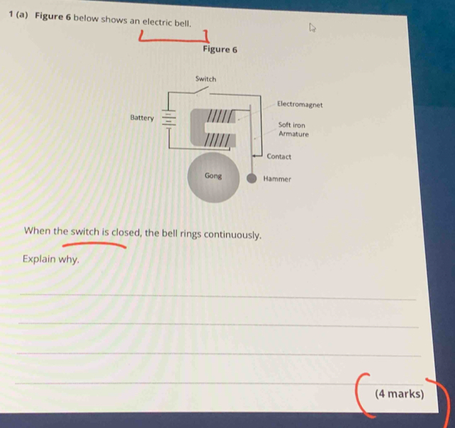 1 (a) Figure 6 below shows an electric 
When the switch is closed, the bell rings continuously. 
Explain why. 
_ 
_ 
_ 
_ 
(4 marks)