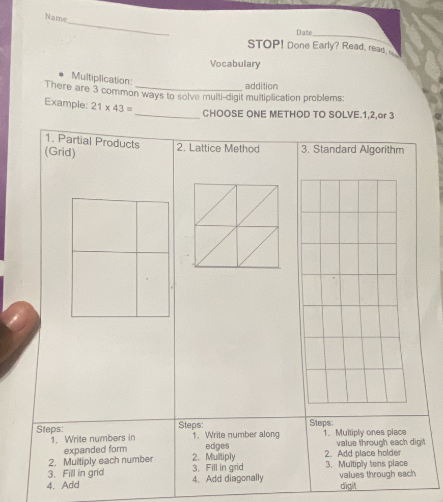 Name 
_ 
Date 
STOP! Done Early? Read, read, r 
Vocabulary 
Multiplication: 
addition 
There are 3 common ways to solve multi-digit multiplication problems: 
Example: 21* 43=
_CHOOSE ONE METHOD TO SOLVE. 1, 2,or 3
1. Partial Products 2. Lattice Method 3. Standard Algorithm 
(Grid) 
Steps: Steps: 
Steps: 
1. Write numbers in 1. Write number along 1. Multiply ones place 
edges 
expanded form value through each digit 
2. Multiply each number 2. Multiply 2. Add place holder 
3. Fill in grid 3. Fill in grid 3. Multiply tens place 
4. Add 4. Add diagonally values through each 
digit