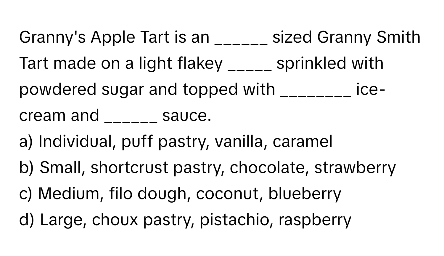 Granny's Apple Tart is an ______ sized Granny Smith Tart made on a light flakey _____ sprinkled with powdered sugar and topped with ________ ice-cream and ______ sauce.

a) Individual, puff pastry, vanilla, caramel
b) Small, shortcrust pastry, chocolate, strawberry
c) Medium, filo dough, coconut, blueberry
d) Large, choux pastry, pistachio, raspberry