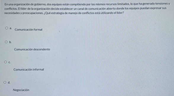 En una organización de gobierno, dos equipos están compitiendo por los mismos recursos limitados, lo que ha generado tensiones y
conflictos. El líder de la organización decide establecer un canal de comunicación abierto donde los equipos puedan expresar sus
necesidades y preocupaciones. ¿Qué estrategia de manejo de conflictos está útilizando el líder?
a. Comunicación formal
b.
Comunicación descendente
C.
Comunicación informal
d.
Negociación