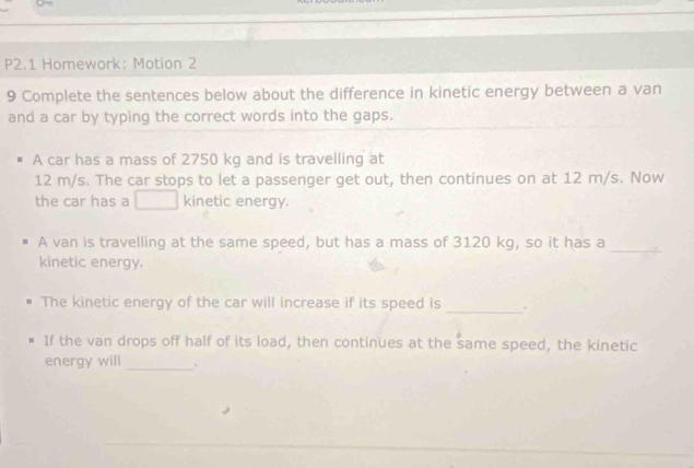 P2.1 Homework: Motion 2 
9 Complete the sentences below about the difference in kinetic energy between a van 
and a car by typing the correct words into the gaps. 
A car has a mass of 2750 kg and is travelling at
12 m/s. The car stops to let a passenger get out, then continues on at 12 m/s. Now 
the car has a kinetic energy. 
A van is travelling at the same speed, but has a mass of 3120 kg, so it has a_ 
kinetic energy. 
The kinetic energy of the car will increase if its speed is _. 
If the van drops off half of its load, then continues at the same speed, the kinetic 
energy will _,