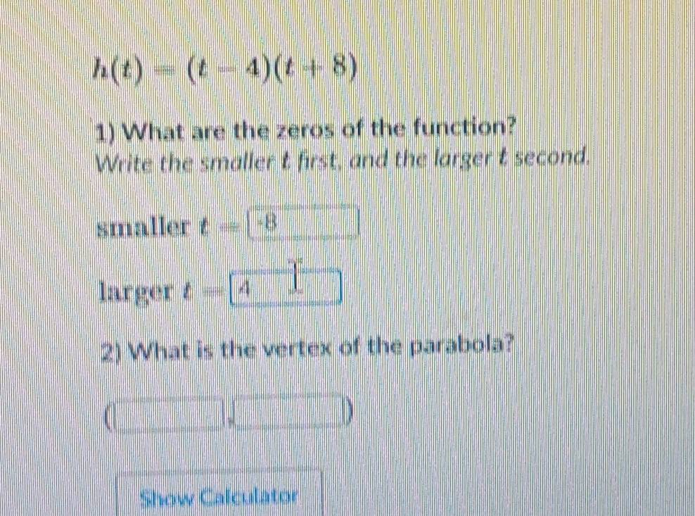 h(t)=(t-4)(t+8)
1) What are the zeros of the function? 
Write the smaller t first, and the larger t second. 
smaller t= -B
larger t=4
2) What is the vertex of the parabola? 
Show Calculator