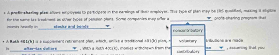 • A profit-sharing plan allows employees to participate in the earnings of their employer. This type of plan may be IRS qualified, making it eligible
for the same tax treatment as other types of pension plans. Some companies may offer a _profit-sharing program that
invests heavily in _ stocks and bonds_
noncontributory
* A Roth 401 (k) is a supplement retirement plan, which, unlike a traditional 401 (k) plan, r voluntary tributions are made
in_ after-tax dollars . With a Roth 401 (k), monies withdrawn from the ee , assuming that you
contributory