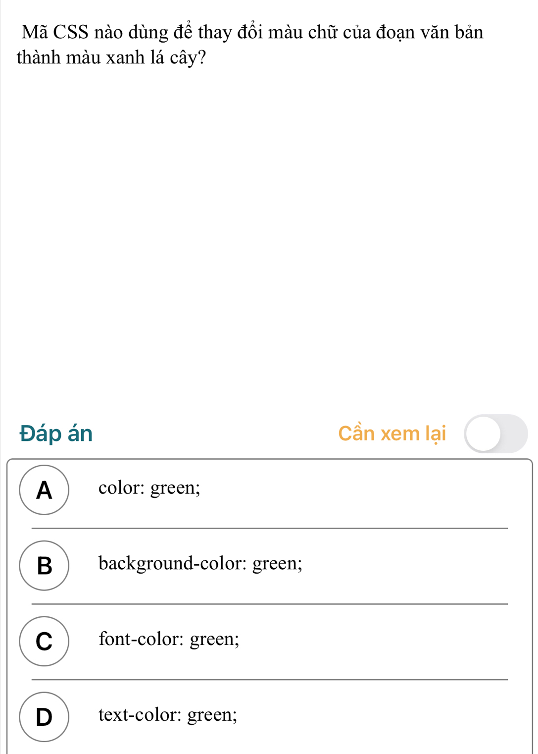 Mã CSS nào dùng để thay đổi màu chữ của đoạn văn bản
thành màu xanh lá cây?
Đáp án Cần xem lại
A ) color: green;
B ) background-color: green;
C ) font-color: green;
D  text-color: green;