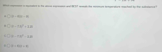 Which expression is equivalent to the above expression and BEST reveals the minimum temperature reached by the substance?
A (t-6)(t-9)
(t-7.5)^2+2.25
(t-7.5)^2-2.25
(t+6)(t+9)