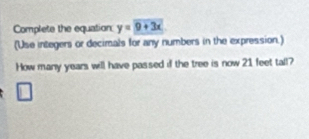 Complete the equation y=9+3x
(Use integers or decimals for any numbers in the expression.) 
How many years will have passed if the tree is now 21 feet tall?