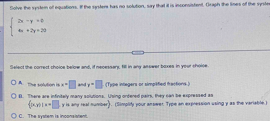 Solve the system of equations. If the system has no solution, say that it is inconsistent. Graph the lines of the syster
beginarrayl 2x-y=0 4x+2y=20endarray.
Select the correct choice below and, if necessary, fill in any answer boxes in your choice.
A. The solution is x=□ and y=□. (Type integers or simplified fractions.)
B. There are infinitely many solutions. Using ordered pairs, they can be expressed as
 (x,y)|x=□ , y is any real number. (Simplify your answer. Type an expression using y as the variable.)
C. The system is inconsistent.