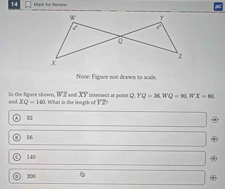 for Review
Note: Figure not drawn to scale.
In the figure shown, overline WZ and overline XY intersect at point Q,YQ=36,WQ=90 W X=80,
and XQ=140. What is the length of overline YZ 2
A 32
A
⑧ 56
140
o
D 200