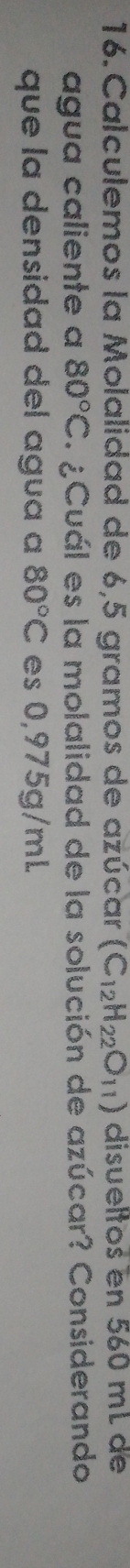 Calculemos la Molalidad de 6,5 gramos de azúcar (C_12H_22O_11) disueltos en 560 mL de 
agua caliente a 80°C. ¿Cuál es la molalidad de la solución de azúcar? Considerando 
que la densidad del agua a 80°C es 0,975g/mL