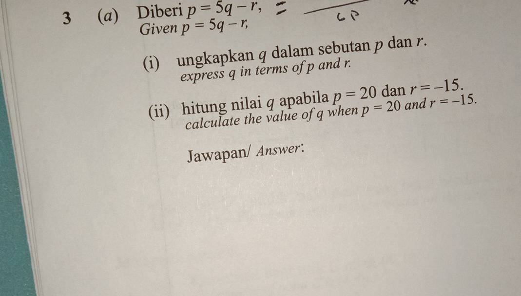 3 (a) Diberi p=5q-r, 
Given p=5q-r, 
(i) ungkapkan q dalam sebutan p dan r. 
express q in terms of p and r. 
(ii) hitung nilai q apabila p=20 dan r=-15. 
calculate the value of q when p=20 and r=-15. 
Jawapan/ Answer: