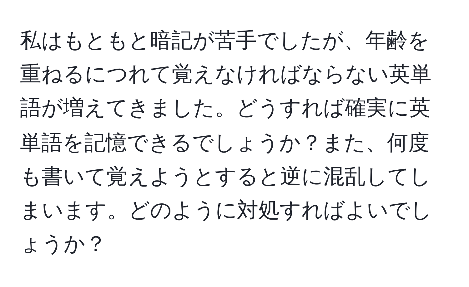 私はもともと暗記が苦手でしたが、年齢を重ねるにつれて覚えなければならない英単語が増えてきました。どうすれば確実に英単語を記憶できるでしょうか？また、何度も書いて覚えようとすると逆に混乱してしまいます。どのように対処すればよいでしょうか？