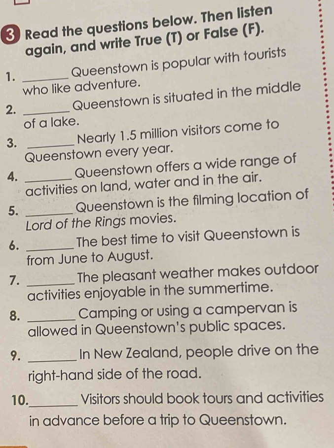 Read the questions below. Then listen 
again, and write True (T) or False (F). 
1._ 
Queenstown is popular with tourists 
who like adventure. 
2._ 
Queenstown is situated in the middle 
of a lake. 
3._ 
Nearly 1.5 million visitors come to 
Queenstown every year. 
4. _Queenstown offers a wide range of 
activities on land, water and in the air. 
5. _Queenstown is the filming location of 
Lord of the Rings movies. 
6. _The best time to visit Queenstown is 
from June to August. 
7. _The pleasant weather makes outdoor 
activities enjoyable in the summertime. 
8. _Camping or using a campervan is 
allowed in Queenstown's public spaces. 
9. _In New Zealand, people drive on the 
right-hand side of the road. 
10._ Visitors should book tours and activities 
in advance before a trip to Queenstown.