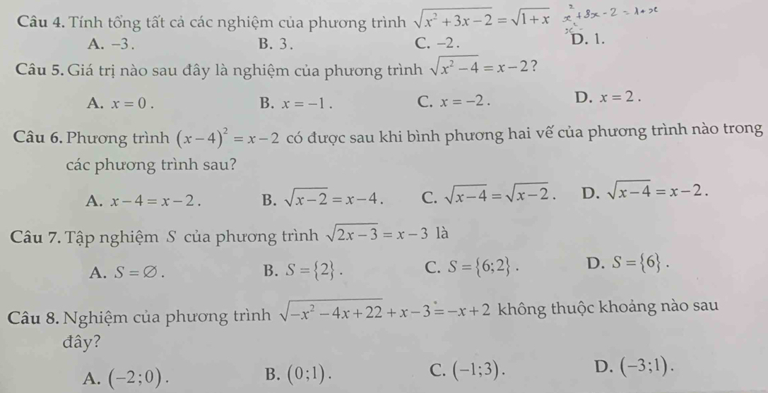 Tính tổng tất cả các nghiệm của phương trình sqrt(x^2+3x-2)=sqrt(1+x)
A. -3. B. 3. C. -2. D. 1.
Câu 5. Giá trị nào sau đây là nghiệm của phương trình sqrt(x^2-4)=x-2 ?
A. x=0. B. x=-1. C. x=-2.
D. x=2. 
Câu 6. Phương trình (x-4)^2=x-2 có được sau khi bình phương hai vế của phương trình nào trong
các phương trình sau?
A. x-4=x-2. B. sqrt(x-2)=x-4. C. sqrt(x-4)=sqrt(x-2). D. sqrt(x-4)=x-2. 
Câu 7. Tập nghiệm S của phương trình sqrt(2x-3)=x-3 là
C.
A. S=varnothing. B. S= 2. S= 6;2. D. S= 6. 
Câu 8. Nghiệm của phương trình sqrt(-x^2-4x+22)+x-3=-x+2 không thuộc khoảng nào sau
đây?
B.
A. (-2;0). (0;1).
D.
C. (-1;3). (-3;1).