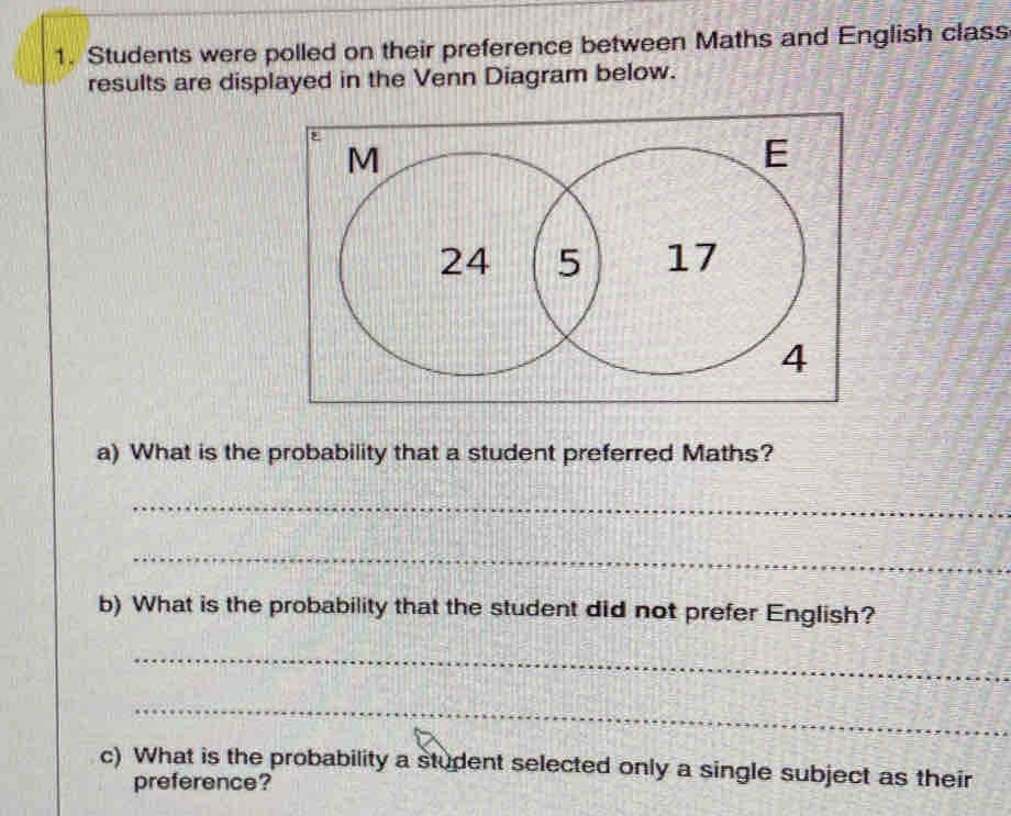 Students were polled on their preference between Maths and English class 
results are displayed in the Venn Diagram below. 
a) What is the probability that a student preferred Maths? 
_ 
_ 
b) What is the probability that the student did not prefer English? 
_ 
_ 
c) What is the probability a student selected only a single subject as their 
preference?