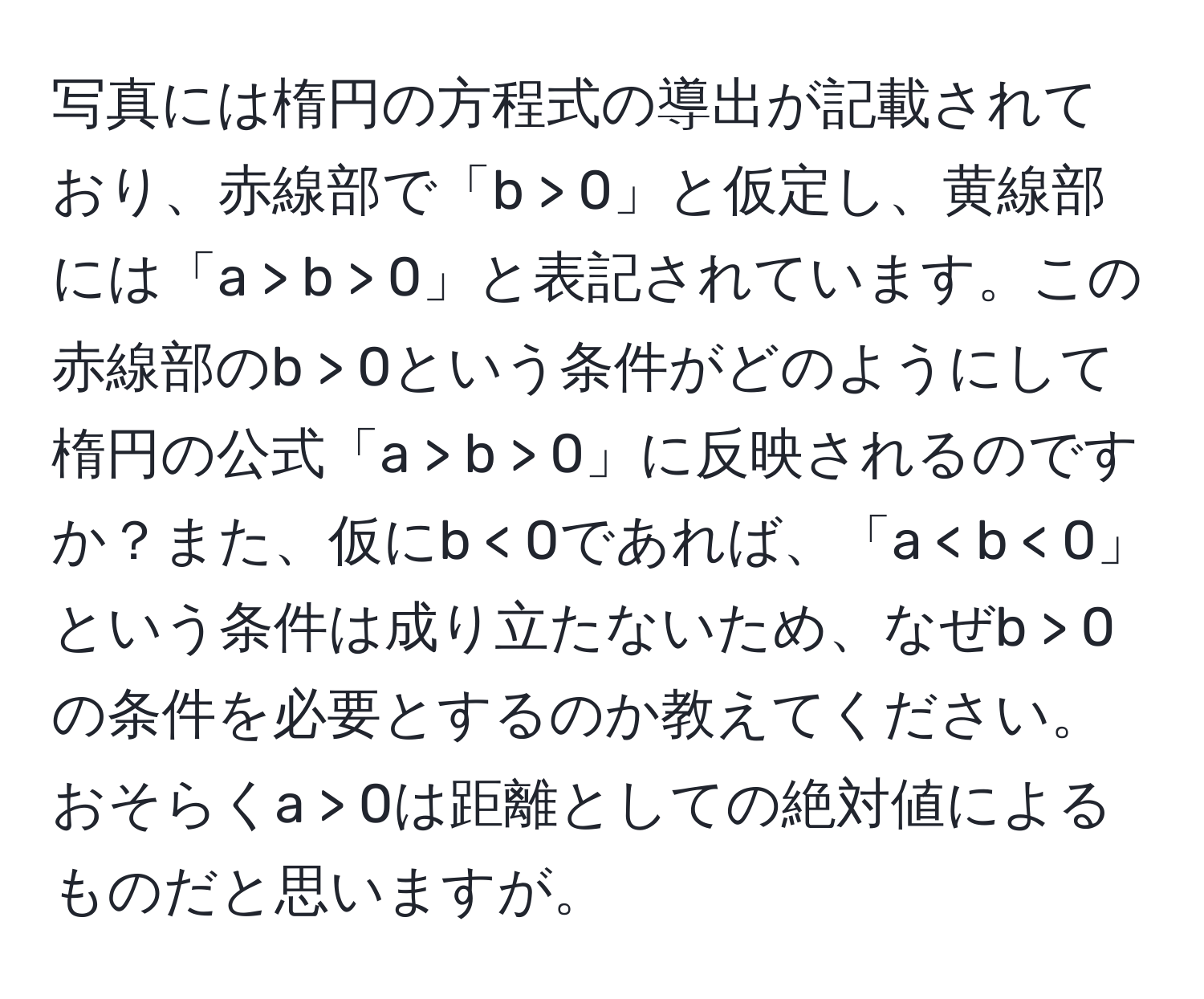 写真には楕円の方程式の導出が記載されており、赤線部で「b > 0」と仮定し、黄線部には「a > b > 0」と表記されています。この赤線部のb > 0という条件がどのようにして楕円の公式「a > b > 0」に反映されるのですか？また、仮にb < 0であれば、「a < b < 0」という条件は成り立たないため、なぜb > 0の条件を必要とするのか教えてください。おそらくa > 0は距離としての絶対値によるものだと思いますが。