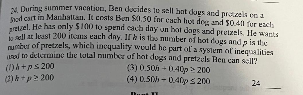 During summer vacation, Ben decides to sell hot dogs and pretzels on a
food cart in Manhattan. It costs Ben $0.50 for each hot dog and $0.40 for each
pretzel. He has only $100 to spend each day on hot dogs and pretzels. He wants
to sell at least 200 items each day. If h is the number of hot dogs and p is the
number of pretzels, which inequality would be part of a system of inequalities
used to determine the total number of hot dogs and pretzels Ben can sell?
(1) h+p≤ 200 (3) 0.50h+0.40p≥ 200
_
(2) h+p≥ 200 (4) 0.50h+0.40p≤ 200
24