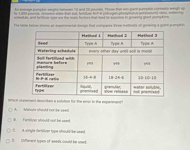 An average pumpkin weighs between 10 and 20 pounds. Those that win giant pumpkin contests weigh up
to 1,000 pounds. Growers state that soll, fertilizer N-P-K (nitrogen-phosphorus-potassium) ratio, watering
schedule, and fertilizer type are the main factors that lead to success in growing glant pumpkins.
The table below shows an experimental design that compares three methods of growing a giant pumpkin.
Which staternent describes a solution for the error in the experiment?
A. Manure should not be used.
B. Fertilizer should not be used.
C. A single fertilizer type should be used.
D. Different types of seeds could be used.