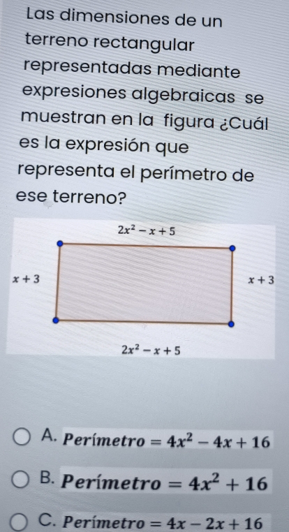 Las dimensiones de un
terreno rectangular
representadas mediante
expresiones algebraicas se
muestran en la figura ¿Cuál
es la expresión que
representa el perímetro de
ese terreno?
A. Perímetro =4x^2-4x+16
B. Perímetro =4x^2+16
C. Perímetro =4x-2x+16