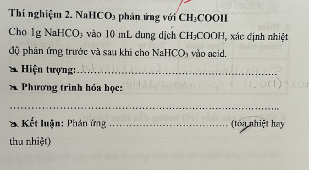 Thí nghiệm 2. NaHC 0 3 phản ứng với CH_3COOH
Cho 1g NaHC( O_3 vào 10 mL dung dịch CH_3 COOH I, xác định nhiệt 
độ phản ứng trước và sau khi cho NaH CO_3 vào acid. 
* Hiện tượng:_ 
Phương trình hóa học: 
_ 
Kết luận: Phản ứng _ (t ỏa nhiệt hay 
thu nhiệt)