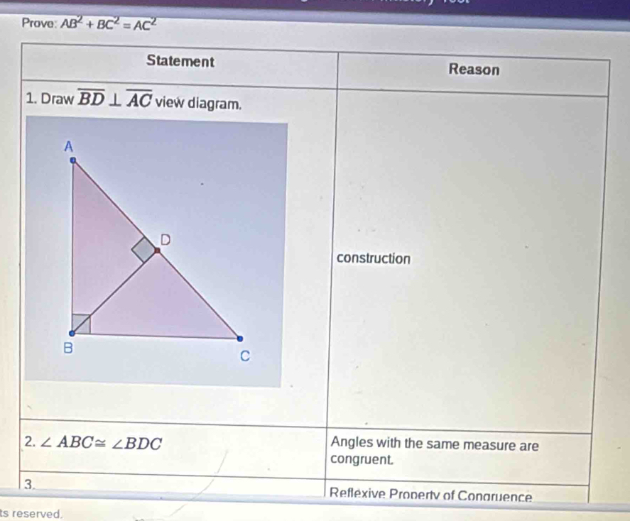 Prove: AB^2+BC^2=AC^2
Statement Reason 
1. Draw overline BD⊥ overline AC view diagram. 
construction 
2. ∠ ABC≌ ∠ BDC Angles with the same measure are 
congruent. 
3. Reflexive Pronertv of Conaruence 
ts reserved.