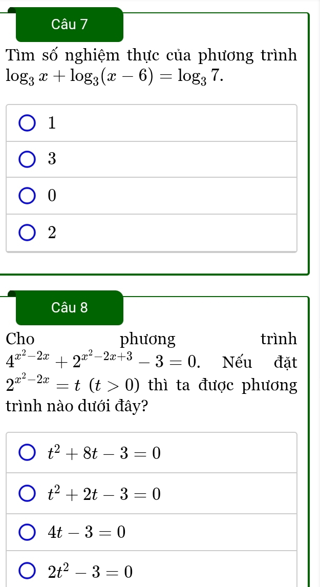 Tìm số nghiệm thực của phương trình
log _3x+log _3(x-6)=log _37.
1
3
0
2
Câu 8
Cho phương trình
4^(x^2)-2x+2^(x^2)-2x+3-3=0. Nếu đặt
2^(x^2)-2x=t(t>0) thì ta được phương
trình nào dưới đây?
t^2+8t-3=0
t^2+2t-3=0
4t-3=0
2t^2-3=0