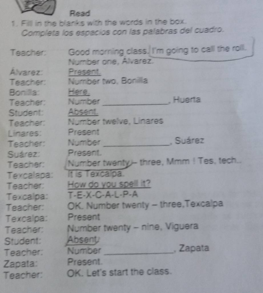 Read 
1. Filll in the blanks with the words in the box. 
Completa los espacios con las palabras del cuadro. 
Teacher: Good morning class. I'm going to calll the roill. 
Number one, Alvarez. 
Álvarez: Present 
Teacher: Number two, Bonilla 
Bonilla: Here. 
Teacher: Number _, Huerta 
Student: Absent. 
Teacher: Number twelve, Linares 
Linares: Present 
Teacher: Number _, Suárez 
Suárez: Present. 
Teacher: Number twenty!-- three, Mmm ! Tes, tech.. 
Texcalapa: It is Texcalpa. 
Teacher: How do you spell it? 
Texcalpa: T-E-X-C-A-L-P-A 
Teacher: OK. Number twenty - three,Texcalpa 
Texcalpa: Present 
Teacher: Number twenty - nine, Viguera 
Student: Absent 
Teacher: Number_ , Zapata 
Zapata: Present. 
Teacher: OK. Let's start the class.