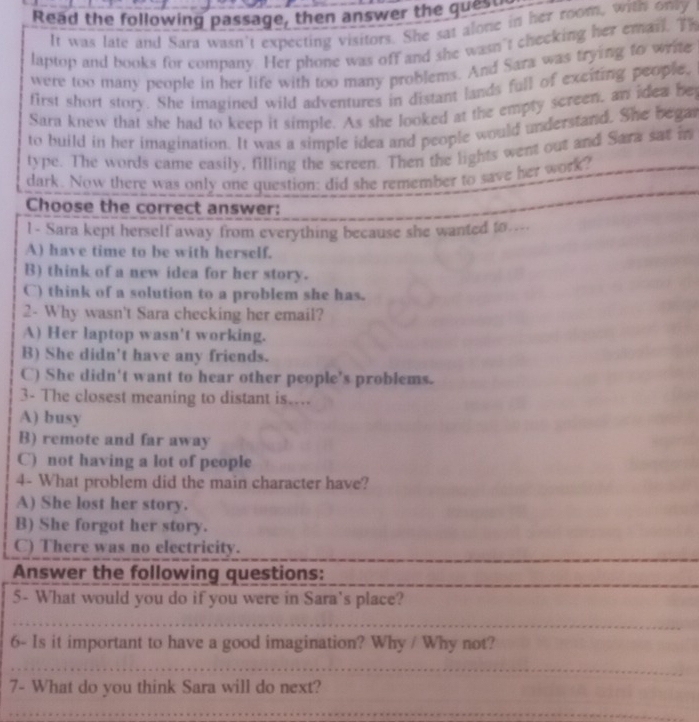 Read the following passage, then answer the quest
It was late and Sara wasn't expecting visitors. She sat alone in her room, wits ony
laptop and books for company. Her phone was off and she wasn't checking her email. Th
were too many people in her life with too many problems. And Sara was trying to write
first short story. She imagined wild adventures in distant lands full of exciting people.
Sara knew that she had to keep it simple. As she looked at the empty screen, an idea bey
to build in her imagination. It was a simple idea and people would understand. She begat
type. The words came easily, filling the screen. Then the lights went out and Sara sat in
dark. Now there was only one question: did she remember to save her work?
Choose the correct answer:
1 - Sara kept herself away from everything because she wanted to....
A) have time to be with herself.
B) think of a new idea for her story.
C) think of a solution to a problem she has.
2- Why wasn't Sara checking her email?
A) Her laptop wasn't working.
B) She didn't have any friends.
C) She didn't want to hear other people's problems.
3- The closest meaning to distant is....
A) busy
B) remote and far away
C) not having a lot of people
4- What problem did the main character have?
A) She lost her story.
B) She forgot her story.
C) There was no electricity.
Answer the following questions:
5- What would you do if you were in Sara's place?
_
_
6- Is it important to have a good imagination? Why / Why not?
_
7- What do you think Sara will do next?
_
_