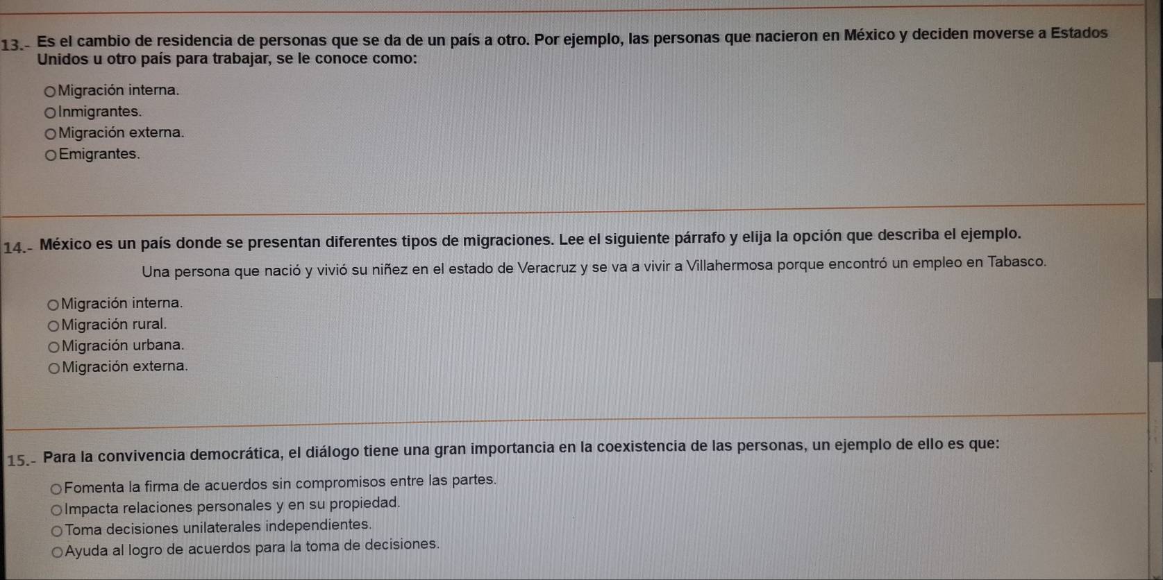 Es el cambio de residencia de personas que se da de un país a otro. Por ejemplo, las personas que nacieron en México y deciden moverse a Estados
Unidos u otro país para trabajar, se le conoce como:
Migración interna.
OInmigrantes.
Migración externa.
○Emigrantes.
14.- México es un país donde se presentan diferentes tipos de migraciones. Lee el siguiente párrafo y elija la opción que describa el ejemplo.
Una persona que nació y vivió su niñez en el estado de Veracruz y se va a vivir a Villahermosa porque encontró un empleo en Tabasco.
Migración interna.
Migración rural.
Migración urbana.
Migración externa.
15.- Para la convivencia democrática, el diálogo tiene una gran importancia en la coexistencia de las personas, un ejemplo de ello es que:
○Fomenta la firma de acuerdos sin compromisos entre las partes.
Impacta relaciones personales y en su propiedad.
Toma decisiones unilaterales independientes.
Ayuda al logro de acuerdos para la toma de decisiones.