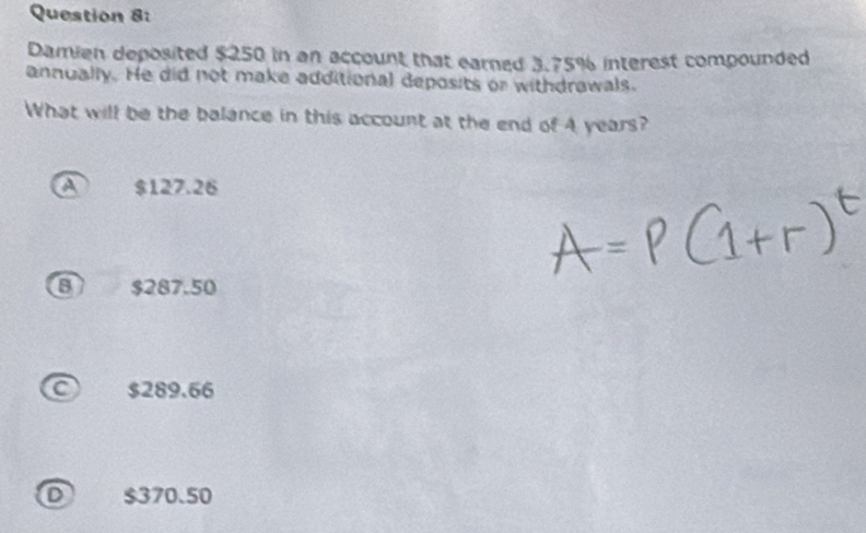 Damien deposited $250 in an account that earned 3.75% interest compounded
annually. He did not make additional deposits or withdrawals.
What will be the balance in this account at the end of A years?
a $127.26
8 $287.50
C $289.66
D $370.50