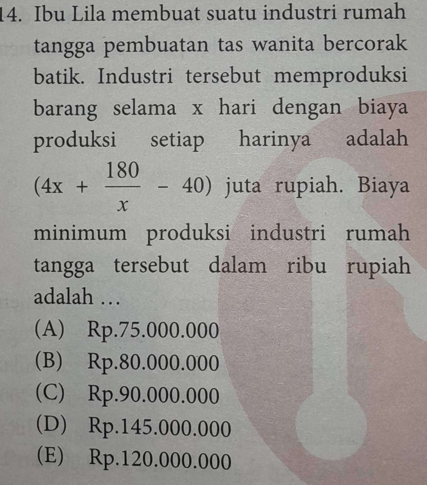 Ibu Lila membuat suatu industri rumah
tangga pembuatan tas wanita bercorak
batik. Industri tersebut memproduksi
barang selama x hari dengan biaya
produksi setiap harinya adalah
(4x+ 180/x -40) juta rupiah. Biaya
minimum produksi industri rumah
tangga tersebut dalam ribu rupiah
adalah …
(A) Rp.75.000.000
(B) Rp.80.000.000
(C) Rp.90.000.000
(D) Rp.145.000.000
(E) Rp.120.000.000