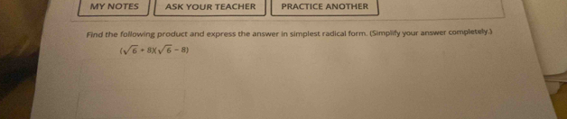 MY NOTES ASK YOUR TEACHER PrActice AnotHer 
Find the following product and express the answer in simplest radical form. (Simplify your answer completely.)
(sqrt(6)+8)(sqrt(6)-8)