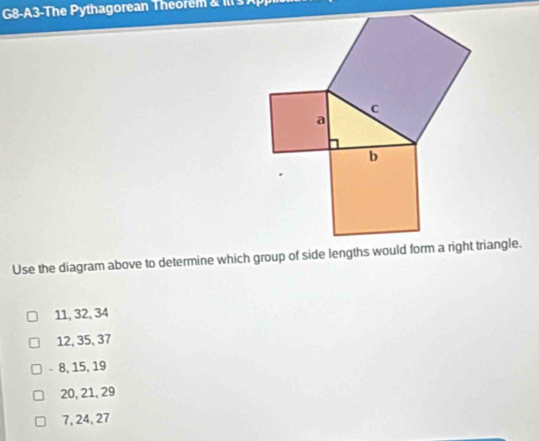 G8-A3-The Pythagorean Theorem & Ill s App
Use the diagram above to determine which group of side lengths would form a right triangle.
11, 32, 34
12, 35, 37
- 8, 15, 19
20, 21, 29
7, 24, 27