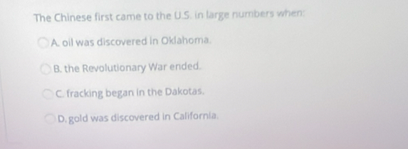 The Chinese first came to the U.S. in large numbers when:
A. oil was discovered in Oklahoma.
B. the Revolutionary War ended.
C. fracking began in the Dakotas.
D. gold was discovered in California.