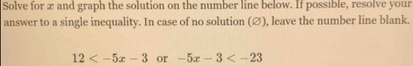 Solve for æ and graph the solution on the number line below. If possible, resolve your 
answer to a single inequality. In case of no solution (∅), leave the number line blank.
12 or -5x-3