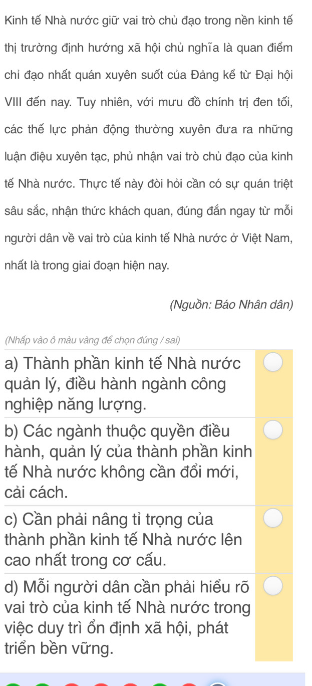 Kinh tế Nhà nước giữ vai trò chủ đạo trong nền kinh tế
thị trường định hướng xã hội chủ nghĩa là quan điểm
chi đạo nhất quán xuyên suốt của Đảng kể từ Đại hội
VIII đến nay. Tuy nhiên, với mưu đồ chính trị đen tối,
các thế lực phản động thường xuyên đưa ra những
luận điệu xuyên tạc, phủ nhận vai trò chủ đạo của kinh
tế Nhà nước. Thực tế này đòi hỏi cần có sự quán triệt
sâu sắc, nhận thức khách quan, đúng đắn ngay từ mỗi
người dân về vai trò của kinh tế Nhà nước ở Việt Nam,
nhất là trong giai đoạn hiện nay.
(Nguồn: Báo Nhân dân)
(Nhấp vào ô màu vàng để chọn đúng / sai)
a) Thành phần kinh tế Nhà nước
quản lý, điều hành ngành công
nghiệp năng lượng.
b) Các ngành thuộc quyền điều
hành, quản lý của thành phần kinh
tế Nhà nước không cần đổi mới,
cải cách.
c) Cần phải nâng tỉ trọng của
thành phần kinh tế Nhà nước lên
cao nhất trong cơ cấu.
d) Mỗi người dân cần phải hiểu rõ
vai trò của kinh tế Nhà nước trong
việc duy trì ổn định xã hội, phát
triển bền vững.