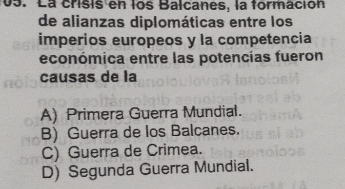 La crisis en los Balcanes, la formación
de alianzas diplomáticas entre los
imperios europeos y la competencia
económica entre las potencias fueron
causas de la
A) Primera Guerra Mundial.
B) Guerra de los Balcanes.
C) Guerra de Crimea.
D) Segunda Guerra Mundial.