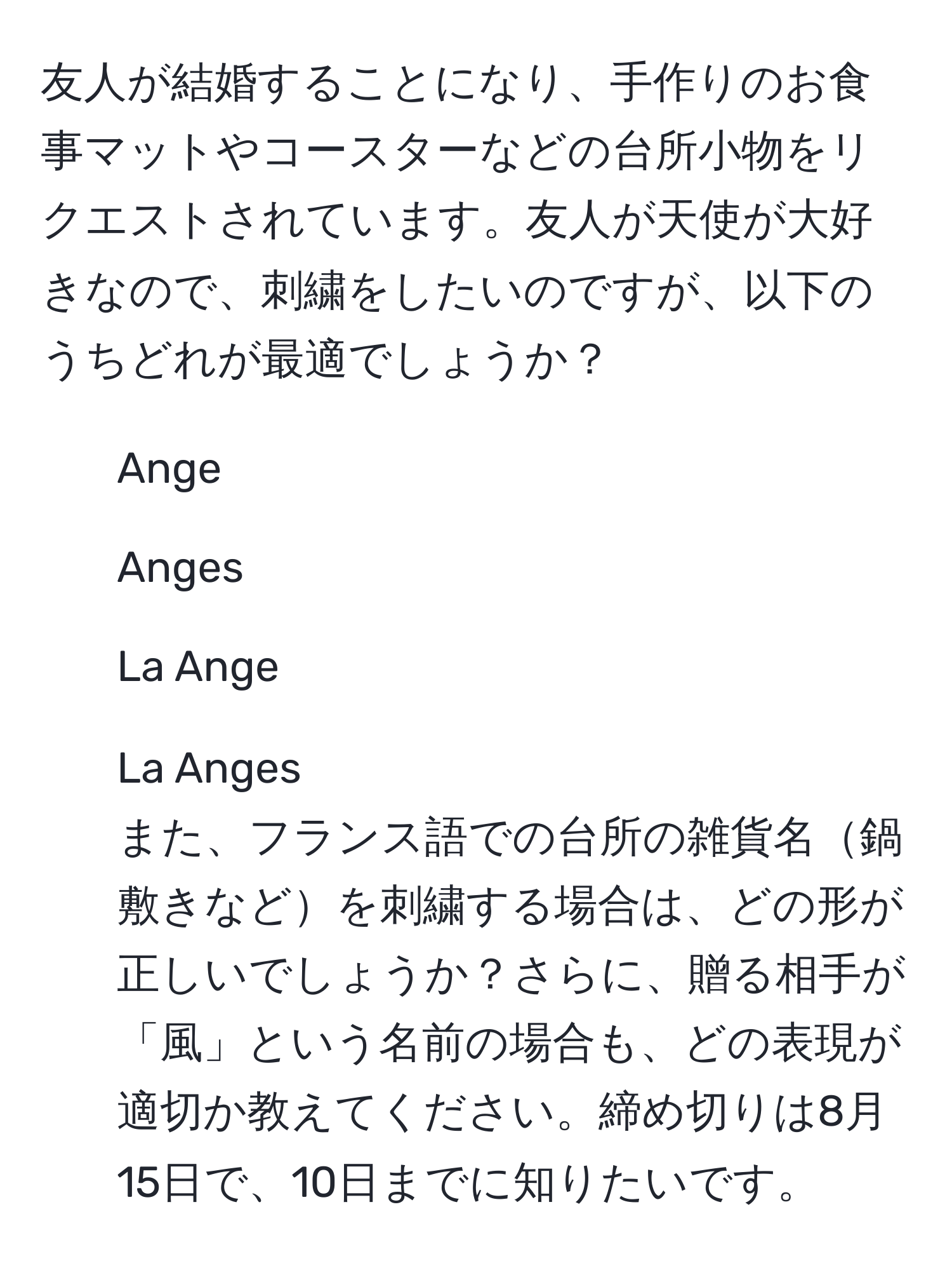 友人が結婚することになり、手作りのお食事マットやコースターなどの台所小物をリクエストされています。友人が天使が大好きなので、刺繍をしたいのですが、以下のうちどれが最適でしょうか？ 
1. Ange 
2. Anges 
3. La Ange 
4. La Anges 
また、フランス語での台所の雑貨名鍋敷きなどを刺繍する場合は、どの形が正しいでしょうか？さらに、贈る相手が「風」という名前の場合も、どの表現が適切か教えてください。締め切りは8月15日で、10日までに知りたいです。