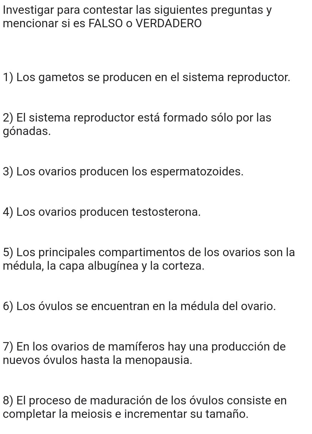 Investigar para contestar las siguientes preguntas y 
mencionar si es FALSO o VERDADERO 
1) Los gametos se producen en el sistema reproductor. 
2) El sistema reproductor está formado sólo por las 
gónadas. 
3) Los ovarios producen los espermatozoides. 
4) Los ovarios producen testosterona. 
5) Los principales compartimentos de los ovarios son la 
médula, la capa albugínea y la corteza. 
6) Los óvulos se encuentran en la médula del ovario. 
7) En los ovarios de mamíferos hay una producción de 
nuevos óvulos hasta la menopausia. 
8) El proceso de maduración de los óvulos consiste en 
completar la meiosis e incrementar su tamaño.