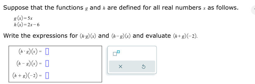 Suppose that the functions g andh are defined for all real numbers x as follows.
g(x)=5x
h(x)=2x-6
Write the expressions for (h· g)(x) and (h-g)(x) and evaluate (h+g)(-2).
(h· g)(x)=□
(h-g)(x)=□
×
(h+g)(-2)=□