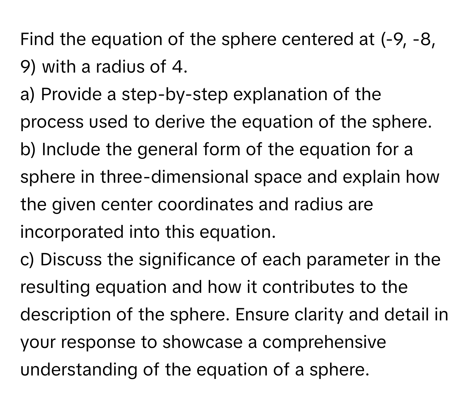 Find the equation of the sphere centered at (-9, -8, 9) with a radius of 4.

a) Provide a step-by-step explanation of the process used to derive the equation of the sphere. 
b) Include the general form of the equation for a sphere in three-dimensional space and explain how the given center coordinates and radius are incorporated into this equation. 
c) Discuss the significance of each parameter in the resulting equation and how it contributes to the description of the sphere.  Ensure clarity and detail in your response to showcase a comprehensive understanding of the equation of a sphere.