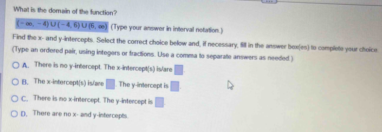 What is the domain of the function?
(-∈fty ,-4)∪ (-4,6)∪ (6,∈fty ) (Type your answer in interval notation.)
Find the x - and y-intercepts. Select the correct choice below and, if necessary, fill in the answer box(es) to complete your choice.
(Type an ordered pair, using integers or fractions. Use a comma to separate answers as needed.)
A. There is no y-intercept. The x-intercept(s) is/are □.
B. The x-intercept(s) is/are □. The y-intercept is □.
C. There is no x-intercept. The y-intercept is □.
D. There are no x - and y-intercepts.